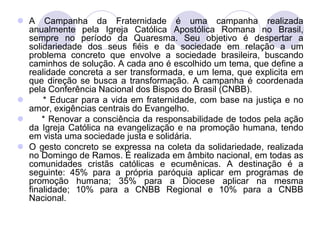  A Campanha da Fraternidade é uma campanha realizada
  anualmente pela Igreja Católica Apostólica Romana no Brasil,
  sempre no período da Quaresma. Seu objetivo é despertar a
  solidariedade dos seus fiéis e da sociedade em relação a um
  problema concreto que envolve a sociedade brasileira, buscando
  caminhos de solução. A cada ano é escolhido um tema, que define a
  realidade concreta a ser transformada, e um lema, que explicita em
  que direção se busca a transformação. A campanha é coordenada
  pela Conferência Nacional dos Bispos do Brasil (CNBB).
     * Educar para a vida em fraternidade, com base na justiça e no
  amor, exigências centrais do Evangelho.
     * Renovar a consciência da responsabilidade de todos pela ação
  da Igreja Católica na evangelização e na promoção humana, tendo
  em vista uma sociedade justa e solidária.
 O gesto concreto se expressa na coleta da solidariedade, realizada
  no Domingo de Ramos. É realizada em âmbito nacional, em todas as
  comunidades cristãs católicas e ecumênicas. A destinação é a
  seguinte: 45% para a própria paróquia aplicar em programas de
  promoção humana; 35% para a Diocese aplicar na mesma
  finalidade; 10% para a CNBB Regional e 10% para a CNBB
  Nacional.
 