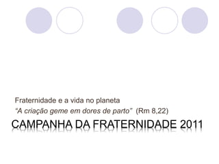Fraternidade e a vida no planeta
“A criação geme em dores de parto” (Rm 8,22)
CAMPANHA DA FRATERNIDADE 2011
 