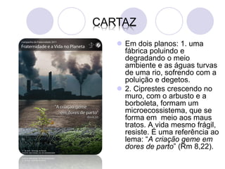 CARTAZ
    Em dois planos: 1. uma
     fábrica poluindo e
     degradando o meio
     ambiente e as águas turvas
     de uma rio, sofrendo com a
     poluição e degetos.
    2. Ciprestes crescendo no
     muro, com o arbusto e a
     borboleta, formam um
     microecossistema, que se
     forma em meio aos maus
     tratos. A vida mesmo frágil,
     resiste. É uma referência ao
     lema: “A criação geme em
     dores de parto” (Rm 8,22).
 