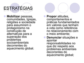 ESTRATÉGIAS
 Mobilizar pessoas,       Propor atitudes,
  comunidades, Igrejas,     comportamentos e
  religiões e sociedade     práticas fundamentados
  para assumirem o          em valores que tenham
  protagonismo na           a vida como referência
  construção de             no relacionamento com
  alternativas para a       o meio ambiente;
  superação dos            Denunciar situações e
  problemas                 apontar
  socioambientais           responsabilidades no
  decorrentes do            que diz respeito aos
  aquecimento global.       problemas ambientais
                            decorrentes do
                            aquecimento global;
 