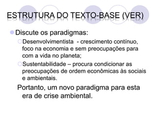 ESTRUTURA DO TEXTO-BASE (VER)

Discute os paradigmas:
  Desenvolvimentista - crescimento contínuo,
   foco na economia e sem preocupações para
   com a vida no planeta;
  Sustentabilidade – procura condicionar as
   preocupações de ordem econômicas às sociais
   e ambientais.
  Portanto, um novo paradigma para esta
   era de crise ambiental.
 