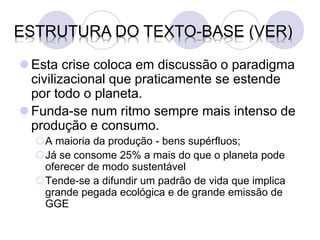 ESTRUTURA DO TEXTO-BASE (VER)

 Esta crise coloca em discussão o paradigma
  civilizacional que praticamente se estende
  por todo o planeta.
 Funda-se num ritmo sempre mais intenso de
  produção e consumo.
  A maioria da produção - bens supérfluos;
  Já se consome 25% a mais do que o planeta pode
   oferecer de modo sustentável
  Tende-se a difundir um padrão de vida que implica
   grande pegada ecológica e de grande emissão de
   GGE
 