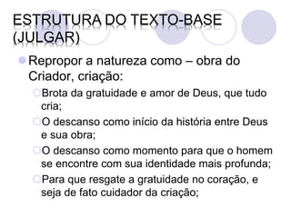 ESTRUTURA DO TEXTO-BASE
(JULGAR)
Repropor a natureza como – obra do
 Criador, criação:
  Brota da gratuidade e amor de Deus, que tudo
   cria;
  O descanso como início da história entre Deus
   e sua obra;
  O descanso como momento para que o homem
   se encontre com sua identidade mais profunda;
  Para que resgate a gratuidade no coração, e
   seja de fato cuidador da criação;
 