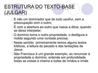 ESTRUTURA DO TEXTO-BASE
(JULGAR)
  E não um dominador que de tudo usufrui, sem a
   preocupação com o outro;
  É com a abertura ao outro que nasce a ética; quando
   se deixa interpelar;
  O domínio torna o outro propriedade, o desfigura e
   molda segundo uma vontade precisa;
  Neste sentido primeiramente temos alguns textos
   bíblicos, a leitura do pecado e das tentações de
   Jesus
  São Francisco é um grande exemplo, ao renunciar à
   propriedade e domínio, entende em profundidade
   todas as coisas e chama a todas de irmãos e irmãs
 