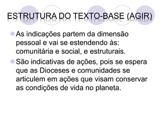 ESTRUTURA DO TEXTO-BASE (AGIR)

As indicações partem da dimensão
 pessoal e vai se estendendo às:
 comunitária e social, e estruturais.
São indicativas de ações, pois se espera
 que as Dioceses e comunidades se
 articulem em ações que visam conservar
 as condições de vida no planeta.
 