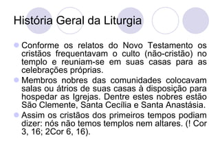 História Geral da Liturgia

 Conforme os relatos do Novo Testamento os
  cristãos frequentavam o culto (não-cristão) no
  templo e reuniam-se em suas casas para as
  celebrações próprias.
 Membros nobres das comunidades colocavam
  salas ou átrios de suas casas à disposição para
  hospedar as Igrejas. Dentre estes nobres estão
  São Clemente, Santa Cecília e Santa Anastásia.
 Assim os cristãos dos primeiros tempos podiam
  dizer: nós não temos templos nem altares. (! Cor
  3, 16; 2Cor 6, 16).
 