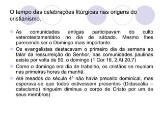 O tempo das celebrações litúrgicas nas origens do
cristianismo.

 As     comunidades       antigas   participavam     do  culto
  veterotestamentário no dia de sábado. Mesmo lhes
  parecendo ser o Domingo mais importante.
 Os evangelistas destacavam o primeiro dia da semana ao
  falar da ressurreição do Senhor, nas comunidades paulinas
  existe por volta de 50, o domingo (1 Cor 16, 2;At 20,7)
 Como o domingo era dia de trabalho, os cristãos se reuniam
  nas primeiras horas da manhã.
 Até meados do século 4º não havia preceito dominical, mas
  esperava-se que todos estivessem presentes (Didascália –
  catecismo) ninguém diminua o corpo de Cristo por um de
  seus membros)
 