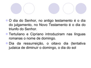  O dia do Senhor, no antigo testamento é o dia
  do julgamento, no Novo Testamento é o dia do
  triunfo do Senhor.
 Tertuliano e Cipriano introduziram nas línguas
  romanas o nome de domingo.
 Dia da ressurreição, o oitavo dia (tentativa
  judaica de diminuir o domingo, o dia do sol
 