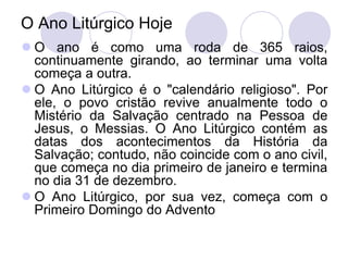 O Ano Litúrgico Hoje
 O ano é como uma roda de 365 raios,
  continuamente girando, ao terminar uma volta
  começa a outra.
 O Ano Litúrgico é o "calendário religioso". Por
  ele, o povo cristão revive anualmente todo o
  Mistério da Salvação centrado na Pessoa de
  Jesus, o Messias. O Ano Litúrgico contém as
  datas dos acontecimentos da História da
  Salvação; contudo, não coincide com o ano civil,
  que começa no dia primeiro de janeiro e termina
  no dia 31 de dezembro.
 O Ano Litúrgico, por sua vez, começa com o
  Primeiro Domingo do Advento
 