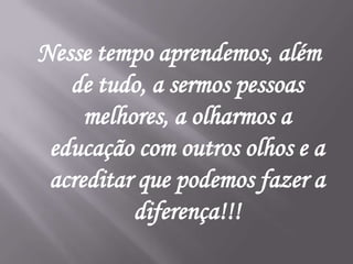 Nesse tempo aprendemos, além
   de tudo, a sermos pessoas
     melhores, a olharmos a
 educação com outros olhos e a
 acreditar que podemos fazer a
          diferença!!!
 