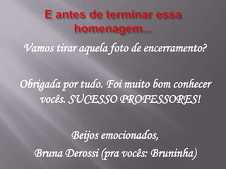 Vamos tirar aquela foto de encerramento?

Obrigada por tudo. Foi muito bom conhecer
    vocês. SUCESSO PROFESSORES!

          Beijos emocionados,
   Bruna Derossi (pra vocês: Bruninha)
 