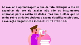 Ao avaliar a aprendizagem o que de fato distingue o ato de
examinar do ato de avaliar não são os instumentos
utilizados para a coleta de dados, mas sim o olhar que se
tenha sobre os dados obtidos: o exame classifica e seleciona,
a avaliação diagnostica e inclui. (LUCKESI, 2001,p.4-6)
 