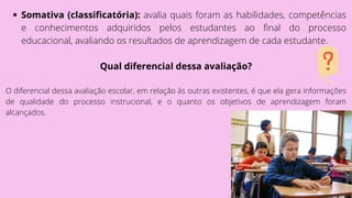 Somativa (classificatória): avalia quais foram as habilidades, competências
e conhecimentos adquiridos pelos estudantes ao final do processo
educacional, avaliando os resultados de aprendizagem de cada estudante.
Qual diferencial dessa avaliação?
O diferencial dessa avaliação escolar, em relação às outras existentes, é que ela gera informações
de qualidade do processo instrucional, e o quanto os objetivos de aprendizagem foram
alcançados.
 