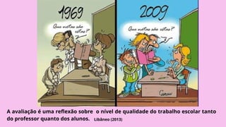 A avaliação é uma reflexão sobre o nível de qualidade do trabalho escolar tanto
do professor quanto dos alunos. Libâneo (2013)
 