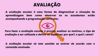 A avaliação escolar é uma forma de diagnosticar a situação de
aprendizagem bem como observar se os estudantes estão
acompanhando a programação curricular.
Para fazer a avaliação escolar é preciso analisar os motivos, o tipo de
avaliação a ser utilizada e definir os objetivos: por que?; o que?; como?
A avaliação escolar só tem sentido se estiver de acordo com o
conteúdo ensinado.
AVALIAÇÃO
 