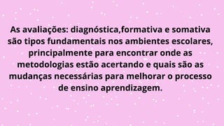 As avaliações: diagnóstica,formativa e somativa
são tipos fundamentais nos ambientes escolares,
principalmente para encontrar onde as
metodologias estão acertando e quais são as
mudanças necessárias para melhorar o processo
de ensino aprendizagem.
 