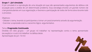 Grupo 1 - Júri simulado
O júri simulado é a reprodução de uma situação em que são apresentados argumentos de defesa e de
acusação para a análise de um determinado problema. Essa estratégia envolve um grande número de
crianças/estudantes em sua organização, e favorece a participação de todos de forma ativa durante todo
o processo.
Objetivos:
• Debater o tema, levando os participantes a tomar um posicionamento através da argumentação.
• Exercitar a expressão oral e o raciocínio lógico- argumentativo.
Tema: Progressão Continuada
Dividida em dois grupos – um grupo irá trabalhar na representação contra o tema apresentado
(acusação) e o outro irá trabalhar na defesa deste.
Apresentação do júri: 10 min
 