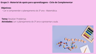 Grupo 3 - Material de apoio para aprendizagens - Ciclo de Complementar
Objetivos:
• Ler e compreender o planejamento do 3º ano - Matemática.
Tema: Resolver Problemas
Atividades: Ler o planejamento do 3º ano e apresentar a aula.
 