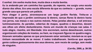 E sonhei. Um sonho muito leve, muito doce e muito bonito.
Eu ia andando por um caminho liso quando, de repente, me surgiu uma escola
diante dos olhos. Era uma escola diferente da que eu conhecia — grande, numa
grande casa que parecia um palácio.
Para chegar à porta, atravessava-se um largo jardim florido. Tinha-se a
impressão de que o jardim continuava lá dentro, tantas flores lá dentro havia
nos jarros, nas mesas e nos outros móveis. Pelas janelas abertas, o sol entrava
luminosamente. As paredes, cobertas de mapas, quadros e desenhos, davam
aos olhos um efeito deslumbrante. Havia um mundo de crianças nas salas. E
tudo alegre, risonho, em liberdade. Uns escreviam, outros desenhavam, outros
organizavam coleções de insetos, ou liam, ou traçavam figuras no quadro-negro.
Estavam sentados apenas os que precisavam estar sentados; moviam-se os que
tinham necessidade de se mover. E todos trabalhavam. Sentia-se que aquela
gente cuidava gostosamente dos seus deveres, sem receio de castigo, sem medo
de ninguém.
(Corrêa, 2000, p. 38-39)
 