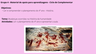 Grupo 4 - Material de apoio para aprendizagens - Ciclo de Complementar
Objetivos:
• Ler e compreender o planejamento do 4º ano - História.
Tema: Mudanças ocorridas na História da humanidade
Atividades: Ler o planejamento do 4º ano e apresentar a aula.
 