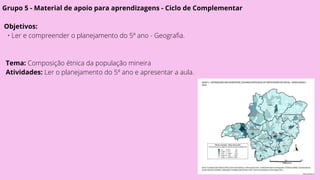 Grupo 5 - Material de apoio para aprendizagens - Ciclo de Complementar
Objetivos:
• Ler e compreender o planejamento do 5º ano - Geografia.
Tema: Composição étnica da população mineira
Atividades: Ler o planejamento do 5º ano e apresentar a aula.
 
