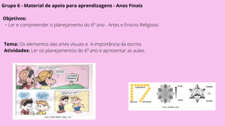 Grupo 6 - Material de apoio para aprendizagens - Anos Finais
Objetivos:
• Ler e compreender o planejamento do 6º ano - Artes e Ensino Religioso .
Tema: Os elementos das artes visuais e A importância da escrita
Atividades: Ler os planejamentos do 6º ano e apresentar as aulas.
 