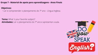 Grupo 7 - Material de apoio para aprendizagens - Anos Finais
Objetivos:
• Ler e compreender o planejamento do 7º ano - Língua Inglesa.
Tema: What 's your favorite subject?
Atividades: Ler o planejamento do 7º ano e apresentar a aula.
 
