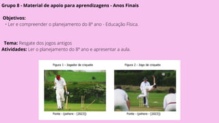 Grupo 8 - Material de apoio para aprendizagens - Anos Finais
Objetivos:
• Ler e compreender o planejamento do 8º ano - Educação Física.
Tema: Resgate dos jogos antigos
Atividades: Ler o planejamento do 8º ano e apresentar a aula.
 