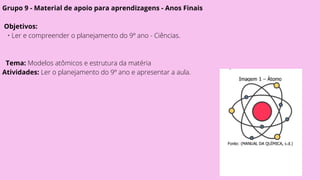 Grupo 9 - Material de apoio para aprendizagens - Anos Finais
Objetivos:
• Ler e compreender o planejamento do 9º ano - Ciências.
Tema: Modelos atômicos e estrutura da matéria
Atividades: Ler o planejamento do 9º ano e apresentar a aula.
 