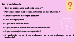 Qual o papel de uma avaliação escolar?
Por que realizar avaliações nas turmas em que atuamos ?
Como fazer uma avaliação escolar?
Qual o seu propósito?
O que deve ser avaliado?
O que podemos ensinar aos nossos estudantes?
O que esses sujeitos devem aprender?
A avaliação serve à aprendizagem ou a aprendizagem serve à
avaliação?
Conversa dialogada:
 
