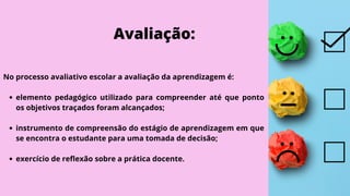 Avaliação:
elemento pedagógico utilizado para compreender até que ponto
os objetivos traçados foram alcançados;
instrumento de compreensão do estágio de aprendizagem em que
se encontra o estudante para uma tomada de decisão;
exercício de reflexão sobre a prática docente.
No processo avaliativo escolar a avaliação da aprendizagem é:
 