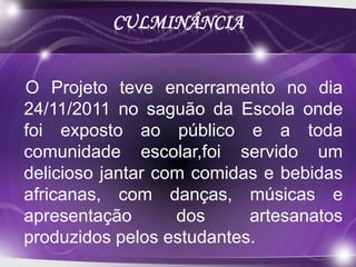 CULMINÂNCIA


O Projeto teve encerramento no dia
24/11/2011 no saguão da Escola onde
foi exposto ao público e a toda
comunidade escolar,foi servido um
delicioso jantar com comidas e bebidas
africanas, com danças, músicas e
apresentação       dos     artesanatos
produzidos pelos estudantes.
 