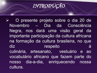 INTRODUÇÃO

       O presente projeto sobre o dia 20 de
    Novembro – Dia da Consciência
    Negra, nos dará uma visão geral da
    importante participação da cultura africana
    na formação da cultura brasileira, no que
    diz                respeito               à
    culinária, artesanato,     vestuário e ao
    vocabulário africano que fazem parte do
    nosso dia-a-dia, enriquecendo nossa
    cultura.
 
