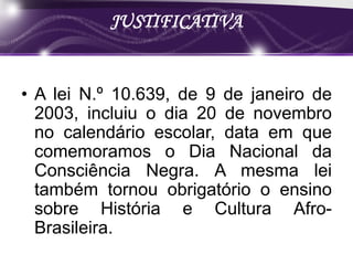 JUSTIFICATIVA


• A lei N.º 10.639, de 9 de janeiro de
  2003, incluiu o dia 20 de novembro
  no calendário escolar, data em que
  comemoramos o Dia Nacional da
  Consciência Negra. A mesma lei
  também tornou obrigatório o ensino
  sobre História e Cultura Afro-
  Brasileira.
 