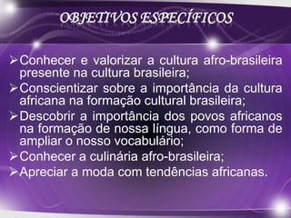 OBJETIVOS ESPECÍFICOS

Conhecer e valorizar a cultura afro-brasileira
 presente na cultura brasileira;
Conscientizar sobre a importância da cultura
 africana na formação cultural brasileira;
Descobrir a importância dos povos africanos
 na formação de nossa língua, como forma de
 ampliar o nosso vocabulário;
Conhecer a culinária afro-brasileira;
Apreciar a moda com tendências africanas.
 