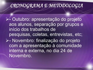 CRONOGRAMA E METODOLOGIA

- Outubro: apresentação do projeto
 aos alunos, separação por grupos e
 início dos trabalhos de
 pesquisas, coletas, entrevistas, etc;
- Novembro: finalização do projeto
 com a apresentação à comunidade
 interna e externa, no dia 24 de
 Novembro.
 