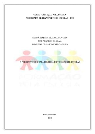 CURSO FORMAÇÃO PELA ESCOLA
PROGRAMAS DE TRANSPORTE DO ESCOLAR – PTE

EUDNA ALMEIDA BEZERRA OLIVEIRA
JOSÉ ARNALDO DA SILVA
RAIMUNDA DO NASCIMENTO DA SILVA

A PREOCUPAÇÃO COM A POLÍTICA DO TRANSPORTE ESCOLAR

Bom Jardim-MA
2012

 