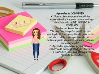 Aprender a CONVIVER
 Nosso cérebro possui neurônios
especializados em colocar-nos no lugar
do outro, são os NEURÔNIOS-
ESPELHO
Conforme Ramachandran:
“Os neurônios-espelho praticam uma
simulação virtual da realidade, pois nosso
cérebro adota a perspectiva de outra
pessoa e pode, inclusive, aprender apenas
por observação”.
 Aprender a conviver proporciona a
construção de laços afetivos, fortalece
a EMPATIA, pois nos ensina a ter
respeito pelo outro;
 