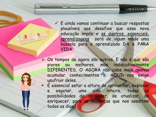  E ainda vamos continuar a buscar respostas
plausíveis aos desafios que essa nova
educação impõe e as quatros, essenciais,
aprendizagens será de algum modo uma
bússola para o aprendizado DA e PARA
VIDA.
 Os tempos de agora são outros. E não é que são
piores ou melhores, mas indiscutivelmente
DIFERENTES. O AGORA não cabe mais apenas
acumular conhecimentos o AQUI nos exige
usufruir deles.
 É essencial estar a altura de aproveitar, explorar
e esgotar, uma vida inteira, todas as
possibilidades de aprender, de atualizar, de
enriquecer, para as mudanças que nos assaltam
todos os dias.
 