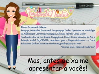Dantas, Fernandade Holanda.
Pedagoga, Orientadora Educacional, Psicopedagoga Escolar, Especialista em Metodologia
da Alfabetização, CoordenaçãoPedagógica, EducaçãoInfantile GestãoEscolar.
Atualmente estou na Coordenação Pedagógica do CMAE (Centro Municipal de Arte e
Educação Aníbal Beça/SEMED), capacitando para o Empreendedorismo e o Coach
Educacional(NichosCoachKids)e tenhoumagrandepaixãoqueé viver.
“EUsouo amore nadapodemudarisso”
Mas, antes deixa me
apresentar a vocês!
 