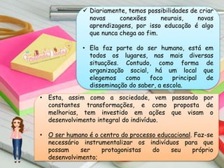  Diariamente, temos possibilidades de criar
novas conexões neurais, novas
aprendizagens, por isso educação é algo
que nunca chega ao fim.
• Ela faz parte do ser humano, está em
todos os lugares, nas mais diversas
situações. Contudo, como forma de
organização social, há um local que
elegemos como foco principal de
disseminação do saber, a escola.
• Esta, assim como a sociedade, vem passando por
constantes transformações, e como proposta de
melhorias, tem investido em ações que visam o
desenvolvimento integral do indivíduo.
• O ser humano é o centro do processo educacional. Faz-se
necessário instrumentalizar os indivíduos para que
possam ser protagonistas do seu próprio
desenvolvimento;
 