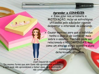 Aprender a CONHECER
 Esse pilar nos arremete a
MOTIVAÇÃO, inclui as estratégias
utilizadas pelo educador visando
despertar o interesse do educando.
 Causar motivos para que o indivíduo
tenha o desejo de conhecer mais
sobre o assunto. Também pode ser
relacionado a RECOMPENSAS, tais
como um simples elogio quando o aluno
consegue realizar
determinada atividade.
Ivan Izquierdo nos diz que:
“Da mesma forma que sem fome não aprendemos a comer
e sem sede não aprendemos a beber água, sem motivação
não conseguimos aprender.”
 