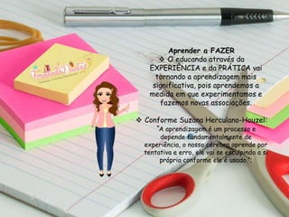 Aprender a FAZER
 O educando através da
EXPERIÊNCIA e da PRÁTICA vai
tornando a aprendizagem mais
significativa, pois aprendemos a
medida em que experimentamos e
fazemos novas associações.
 Conforme Suzana Herculano-Houzel:
“A aprendizagem é um processo e
depende fundamentalmente de
experiência, o nosso cérebro aprende por
tentativa e erro, ele vai se esculpindo a si
próprio conforme ele é usado.”;
 
