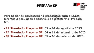 PREPARA SP
Para apoiar os estudantes na preparação para o ENEM,
teremos 3 simulados disponíveis na plataforma Prepara
SP.
• 1º Simulado Prepara SP: 07 a 14 de agosto de 2023
• 2º Simulado Prepara SP: 04 a 11 de setembro de 2023
• 3º Simulado Prepara SP: 09 a 16 de outubro de 2023
 