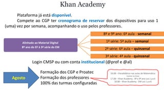 Plataforma já está disponível.
Compete ao CGP ter cronograma de reservar dos dispositivos para uso 1
(uma) vez por semana, acompanhando o uso pelos professores.
Khan Academy
Login CMSP ou com conta institucional (@prof e @al)
Alinhado ao Material Digital
8º ano do EF à 3ª série do EM
8º e 9º ano: 6ª aula - semanal
1ª série: 5ª aula – semanal
2ª série: 6ª aula – quinzenal
3ª série: 4ª aula - quinzenal
Agosto
Formação dos CGP e Proatec
Formação dos professores
100% das turmas configuradas
16.08 – Paradidático nas aulas de Matemática
(nome na lista)
17.08 – Khan Academy - 8º e 9º ano (até 2 prof)
18.08 – Khan Academy - EM (até 2 prof)
 