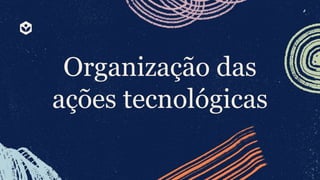 Organização das
ações tecnológicas
 