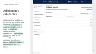 12
CONFIDENTIAL INFORMATION
Após selecionar qual turma
do Google Sala de Aula será
importada, a plataforma
irá
enviar um emailpara conta
de
todos osestudantes
cadastrados nela,
aguardando
que os
mesmos
conﬁrmem o
convite por meio de um
link
Após este procedimento
eles
estarão habilitados na lista
de
estudantes da sua
turma
Adicionando
estudantes
TURMAS NA KHAN ACADEMY
 