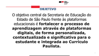 OBJETIVO
3
O objetivo central da Secretaria de Educação do
Estado de São Paulo frente às plataformas
educacionais é fortalecer o processo de
aprendizagem através de plataformas
digitais, de forma personalizada,
contextualizada e signiﬁcativa para o
estudante e integrada ao Currículo
Paulista.
 