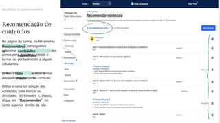 23
CONFIDENTIAL INFORMATION
Recomendação de
conteúdos
No página da turma, na ferramenta
de
Recomendaçõ
es
conseguimos
selecionar conteúdos
especíﬁcos
dos
cursos para direcionar a toda a
turma ou pontualmente a alguns
estudantes
Utilize o ﬁltro para localizar o
conteúdo São
Paulo
e recomendar
as
atividades alinhadas ao currículo
Utilize a caixa de seleção dos
conteúdos para marcar as
atividades do bimestre e, depois,
clique em "Recomendar", no
canto superior direito da tela
RELATÓRIOS DE ACOMPANHAMENTO
 