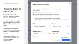 24
CONFIDENTIAL INFORMATION
Recomendação de
conteúdos
Na caixa de recomendação,
conﬁgure os detalhes de acordo
com o seu planejamento
Depois de ajustar todas as opções,
conﬁrme o processo, clicando em
"Recomendar" (botão azul da
janela)
As recomendações só estarão
disponíveis para os alunos a partir
da data e hora deﬁnidas neste
momento
Você também pode deﬁnir as
recomendações e salvá-las como
rascunho, para usar
posteriormente
RELATÓRIOS DE ACOMPANHAMENTO
 